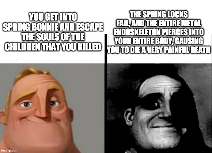 William Afton be like | THE SPRING LOCKS FAIL, AND THE ENTIRE METAL ENDOSKELETON PIERCES INTO YOUR ENTIRE BODY, CAUSING YOU TO DIE A VERY PAINFUL DEATH; YOU GET INTO SPRING BONNIE AND ESCAPE THE SOULS OF THE CHILDREN THAT YOU KILLED | image tagged in teacher's copy | made w/ Imgflip meme maker