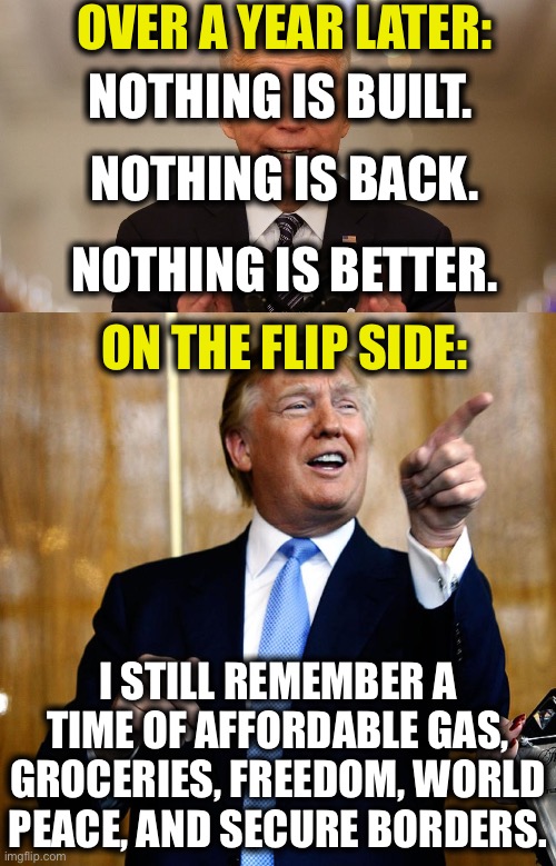 OVER A YEAR LATER:; NOTHING IS BUILT. NOTHING IS BACK. NOTHING IS BETTER. ON THE FLIP SIDE:; I STILL REMEMBER A TIME OF AFFORDABLE GAS, GROCERIES, FREEDOM, WORLD PEACE, AND SECURE BORDERS. | image tagged in joe biden,donald trump,democrats,memes,politics | made w/ Imgflip meme maker