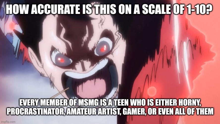 Shower thought | HOW ACCURATE IS THIS ON A SCALE OF 1-10? EVERY MEMBER OF MSMG IS A TEEN WHO IS EITHER HORNY, PROCRASTINATOR, AMATEUR ARTIST, GAMER, OR EVEN ALL OF THEM | image tagged in luffy screaming | made w/ Imgflip meme maker