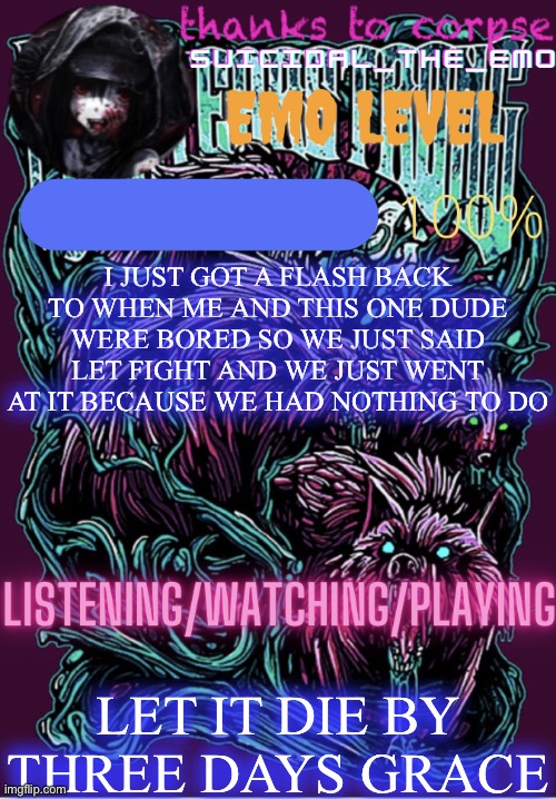 I JUST GOT A FLASH BACK TO WHEN ME AND THIS ONE DUDE WERE BORED SO WE JUST SAID LET FIGHT AND WE JUST WENT AT IT BECAUSE WE HAD NOTHING TO DO; LET IT DIE BY THREE DAYS GRACE | image tagged in new temp | made w/ Imgflip meme maker