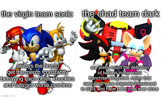 one more day til valentine's |  the chad team dark; the virgin team sonic; always the first to get the merch, constantly betraying each other, knuckles and tails got worse overtime; are pretty much the definition of badass in the sonic franchise altogether, never that overused, were originally introduced in 2001 and have been cool ever since | image tagged in virgin vs chad,sonic | made w/ Imgflip meme maker