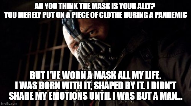 You think the mask is your ally | AH YOU THINK THE MASK IS YOUR ALLY? 
YOU MERELY PUT ON A PIECE OF CLOTHE DURING A PANDEMIC; BUT I'VE WORN A MASK ALL MY LIFE. I WAS BORN WITH IT, SHAPED BY IT. I DIDN'T SHARE MY EMOTIONS UNTIL I WAS BUT A MAN... | image tagged in memes,permission bane | made w/ Imgflip meme maker