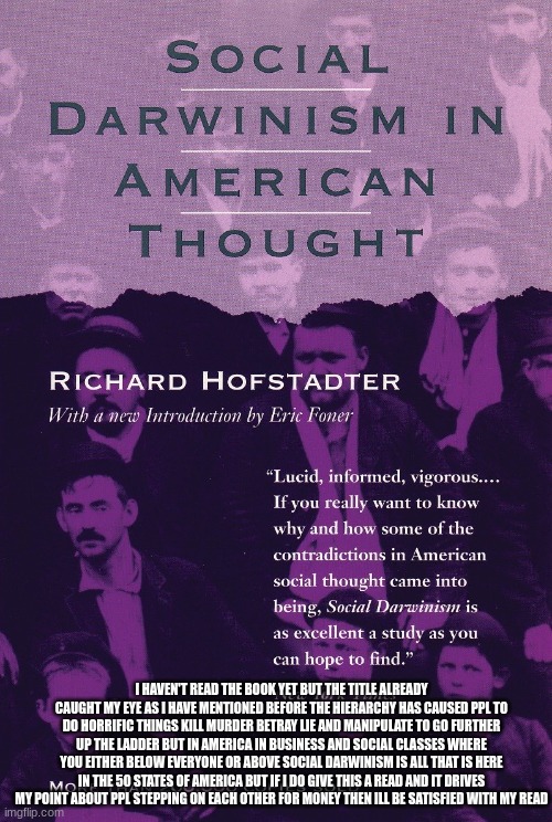 my way of ruling out bad government systems is by seeing how much social darwinism is in it | I HAVEN'T READ THE BOOK YET BUT THE TITLE ALREADY CAUGHT MY EYE AS I HAVE MENTIONED BEFORE THE HIERARCHY HAS CAUSED PPL TO DO HORRIFIC THINGS KILL MURDER BETRAY LIE AND MANIPULATE TO GO FURTHER UP THE LADDER BUT IN AMERICA IN BUSINESS AND SOCIAL CLASSES WHERE YOU EITHER BELOW EVERYONE OR ABOVE SOCIAL DARWINISM IS ALL THAT IS HERE IN THE 50 STATES OF AMERICA BUT IF I DO GIVE THIS A READ AND IT DRIVES MY POINT ABOUT PPL STEPPING ON EACH OTHER FOR MONEY THEN ILL BE SATISFIED WITH MY READ | made w/ Imgflip meme maker