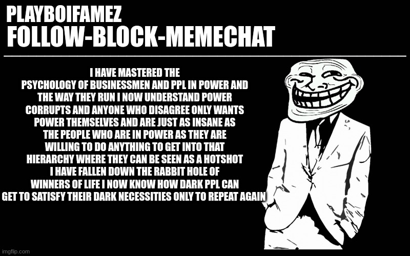 i have finally seen the damages of these psychos and what there capable of change needs to happen | I HAVE MASTERED THE PSYCHOLOGY OF BUSINESSMEN AND PPL IN POWER AND THE WAY THEY RUN I NOW UNDERSTAND POWER CORRUPTS AND ANYONE WHO DISAGREE ONLY WANTS POWER THEMSELVES AND ARE JUST AS INSANE AS THE PEOPLE WHO ARE IN POWER AS THEY ARE WILLING TO DO ANYTHING TO GET INTO THAT HIERARCHY WHERE THEY CAN BE SEEN AS A HOTSHOT I HAVE FALLEN DOWN THE RABBIT HOLE OF WINNERS OF LIFE I NOW KNOW HOW DARK PPL CAN GET TO SATISFY THEIR DARK NECESSITIES ONLY TO REPEAT AGAIN | image tagged in trollers font | made w/ Imgflip meme maker