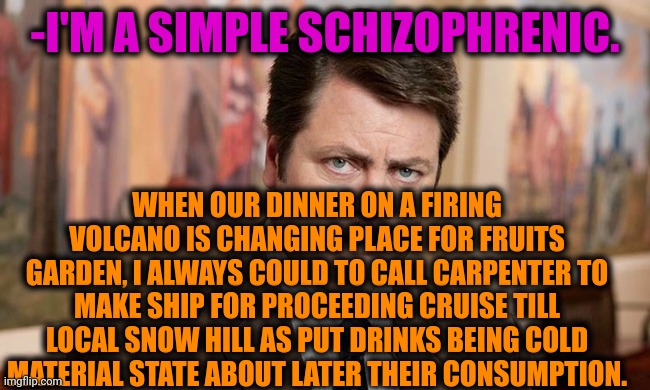 -Put right here. | -I'M A SIMPLE SCHIZOPHRENIC. WHEN OUR DINNER ON A FIRING VOLCANO IS CHANGING PLACE FOR FRUITS GARDEN, I ALWAYS COULD TO CALL CARPENTER TO MAKE SHIP FOR PROCEEDING CRUISE TILL LOCAL SNOW HILL AS PUT DRINKS BEING COLD MATERIAL STATE ABOUT LATER THEIR CONSUMPTION. | image tagged in i'm a simple man,gollum schizophrenia,restaurant,volcano,karen carpenter and smudge cat,ron swanson | made w/ Imgflip meme maker