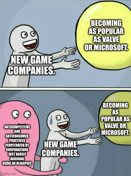barely for now. the sale of Bethesda was emboldening for ms | BECOMING AS POPULAR AS VALVE OR MICROSOFT. NEW GAME COMPANIES. BECOMING AS POPULAR AS VALVE OR MICROSOFT. ANTICOMPETITIVE AND ANTICONSUMER PRACTICES PERPETRATED BY CORPORATIONS JUST BARELY AVOIDING BEING AN OLIGOPOLY. NEW GAME COMPANIES. | image tagged in memes,running away balloon | made w/ Imgflip meme maker