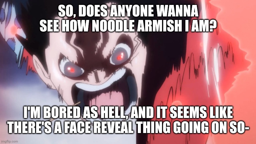 Luffy screaming | SO, DOES ANYONE WANNA SEE HOW NOODLE ARMISH I AM? I'M BORED AS HELL, AND IT SEEMS LIKE THERE'S A FACE REVEAL THING GOING ON SO- | image tagged in luffy screaming | made w/ Imgflip meme maker