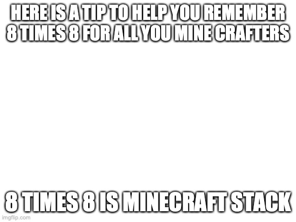 Blank White Template | HERE IS A TIP TO HELP YOU REMEMBER 8 TIMES 8 FOR ALL YOU MINE CRAFTERS; 8 TIMES 8 IS MINECRAFT STACK | image tagged in blank white template | made w/ Imgflip meme maker