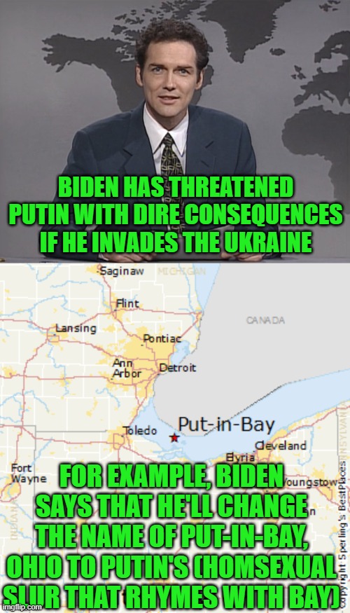 That'll show him! (Any bets that this meme gets flagged & pulled?) | BIDEN HAS THREATENED PUTIN WITH DIRE CONSEQUENCES IF HE INVADES THE UKRAINE; FOR EXAMPLE, BIDEN SAYS THAT HE'LL CHANGE THE NAME OF PUT-IN-BAY, OHIO TO PUTIN'S (HOMSEXUAL SLUR THAT RHYMES WITH BAY) | image tagged in norm mcdonald,putin,biden,ukraine | made w/ Imgflip meme maker