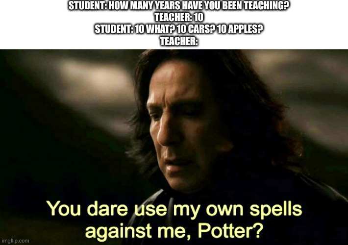 Them teacher's know what I mean ;) | STUDENT: HOW MANY YEARS HAVE YOU BEEN TEACHING?
TEACHER: 10
STUDENT: 10 WHAT? 10 CARS? 10 APPLES?
TEACHER: | image tagged in how dare you use my own spells against me potter | made w/ Imgflip meme maker