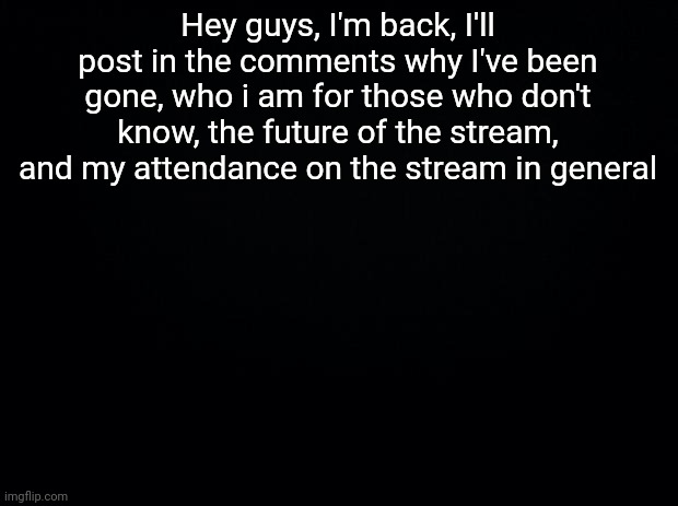 Hello | Hey guys, I'm back, I'll post in the comments why I've been gone, who i am for those who don't know, the future of the stream, and my attendance on the stream in general | image tagged in black background | made w/ Imgflip meme maker