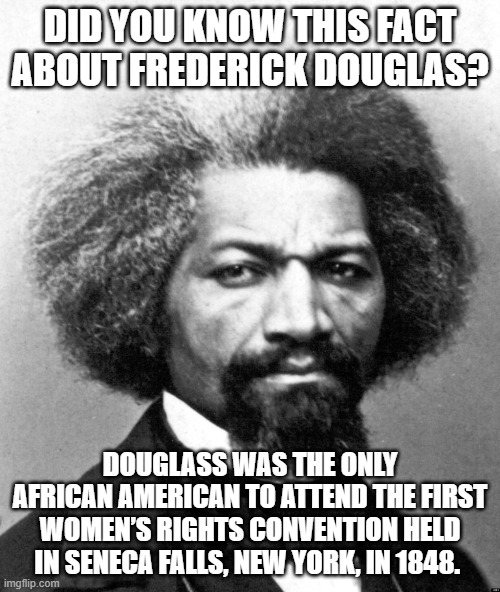 Frederick Douglass | DID YOU KNOW THIS FACT ABOUT FREDERICK DOUGLAS? DOUGLASS WAS THE ONLY AFRICAN AMERICAN TO ATTEND THE FIRST WOMEN’S RIGHTS CONVENTION HELD IN SENECA FALLS, NEW YORK, IN 1848. | image tagged in frederick douglass | made w/ Imgflip meme maker