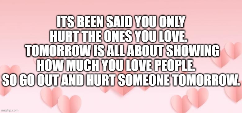 valentines day message | ITS BEEN SAID YOU ONLY HURT THE ONES YOU LOVE.  
 TOMORROW IS ALL ABOUT SHOWING HOW MUCH YOU LOVE PEOPLE.     SO GO OUT AND HURT SOMEONE TOMORROW. | image tagged in valentines day | made w/ Imgflip meme maker