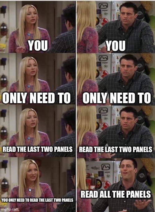 A joke | YOU; YOU; ONLY NEED TO; ONLY NEED TO; READ THE LAST TWO PANELS; READ THE LAST TWO PANELS; READ ALL THE PANELS; YOU ONLY NEED TO READ THE LAST TWO PANELS | image tagged in phoebe joey | made w/ Imgflip meme maker