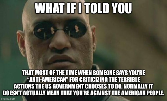 TL,DR; If you criticize the US government, that doesn’t mean you’re against the American people | WHAT IF I TOLD YOU; THAT MOST OF THE TIME WHEN SOMEONE SAYS YOU’RE “ANTI-AMERICAN” FOR CRITICIZING THE TERRIBLE ACTIONS THE US GOVERNMENT CHOOSES TO DO, NORMALLY IT DOESN’T ACTUALLY MEAN THAT YOU’RE AGAINST THE AMERICAN PEOPLE. | image tagged in memes,matrix morpheus,government | made w/ Imgflip meme maker