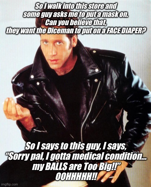 Andrew Dice Clay | So I walk into this store and
some guy asks me to put a mask on.

Can you believe that,
they want the Diceman to put on a FACE DIAPER? So I says to this guy, I says,

“Sorry pal, I gotta medical condition…
my BALLS are Too Big!!”

OOHHHHH!! | image tagged in andrew dice clay | made w/ Imgflip meme maker
