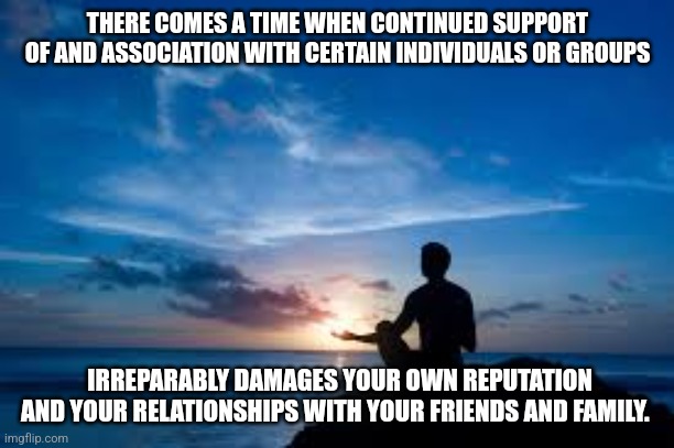 Inspirational Man | THERE COMES A TIME WHEN CONTINUED SUPPORT OF AND ASSOCIATION WITH CERTAIN INDIVIDUALS OR GROUPS; IRREPARABLY DAMAGES YOUR OWN REPUTATION AND YOUR RELATIONSHIPS WITH YOUR FRIENDS AND FAMILY. | image tagged in inspirational man | made w/ Imgflip meme maker