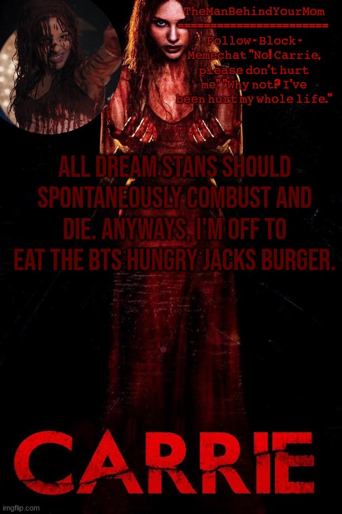 carrie 2013 temp | ALL DREAM STANS SHOULD SPONTANEOUSLY COMBUST AND DIE. ANYWAYS, I'M OFF TO EAT THE BTS HUNGRY JACKS BURGER. | image tagged in carrie 2013 temp | made w/ Imgflip meme maker