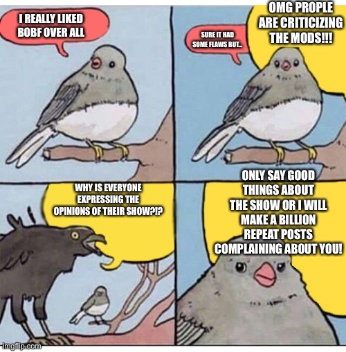 annoyed bird | OMG PROPLE ARE CRITICIZING THE MODS!!! I REALLY LIKED BOBF OVER ALL; SURE IT HAD SOME FLAWS BUT…; ONLY SAY GOOD THINGS ABOUT THE SHOW OR I WILL MAKE A BILLION REPEAT POSTS COMPLAINING ABOUT YOU! WHY IS EVERYONE EXPRESSING THE OPINIONS OF THEIR SHOW?!? | image tagged in annoyed bird | made w/ Imgflip meme maker