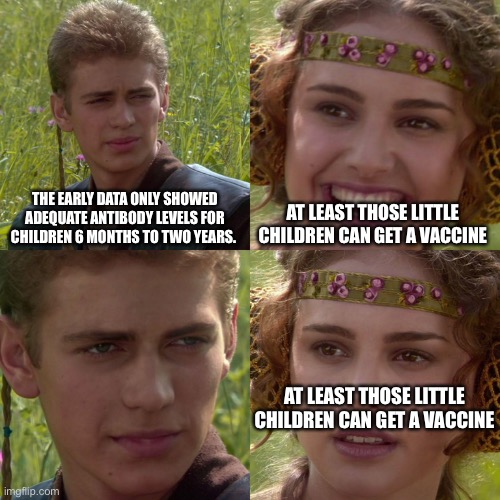 Anakin Padme 4 Panel | THE EARLY DATA ONLY SHOWED ADEQUATE ANTIBODY LEVELS FOR CHILDREN 6 MONTHS TO TWO YEARS. AT LEAST THOSE LITTLE CHILDREN CAN GET A VACCINE; AT LEAST THOSE LITTLE CHILDREN CAN GET A VACCINE | image tagged in anakin padme 4 panel | made w/ Imgflip meme maker