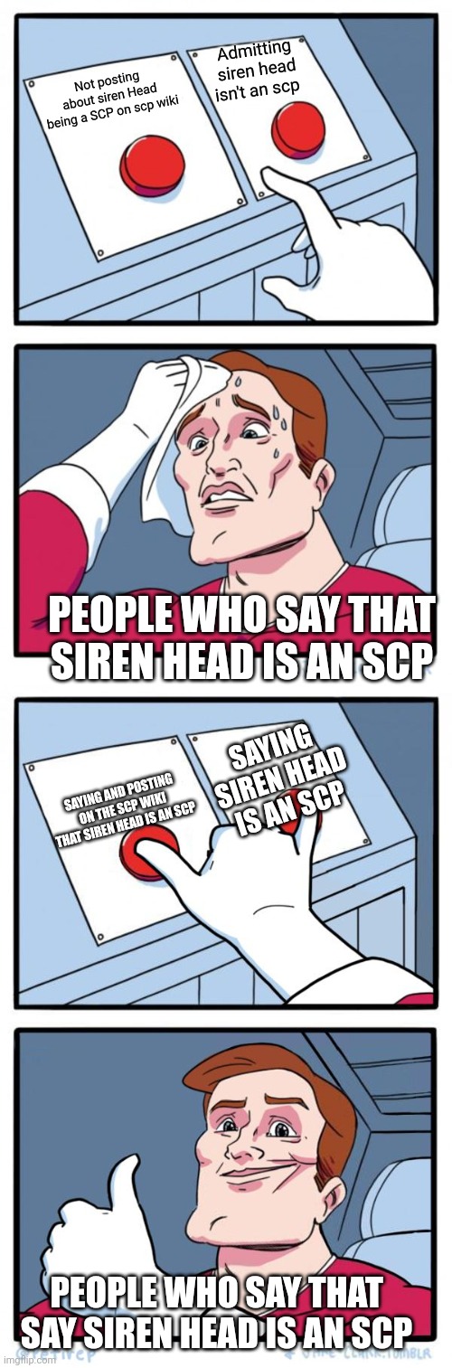 Admitting siren head isn't an scp; Not posting about siren Head being a SCP on scp wiki; PEOPLE WHO SAY THAT SIREN HEAD IS AN SCP; SAYING SIREN HEAD IS AN SCP; SAYING AND POSTING ON THE SCP WIKI THAT SIREN HEAD IS AN SCP; PEOPLE WHO SAY THAT SAY SIREN HEAD IS AN SCP | image tagged in memes,two buttons,both buttons pressed | made w/ Imgflip meme maker
