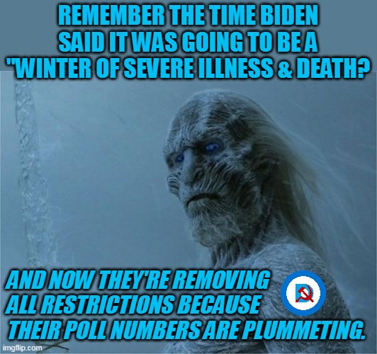 Liberal sheeple: "ThAt'S oNLy bEcAUsE BiDeN sHuT dOwN tHe ViRuS!!!" | REMEMBER THE TIME BIDEN SAID IT WAS GOING TO BE A "WINTER OF SEVERE ILLNESS & DEATH? AND NOW THEY'RE REMOVING ALL RESTRICTIONS BECAUSE THEIR POLL NUMBERS ARE PLUMMETING. | image tagged in winter is coming | made w/ Imgflip meme maker