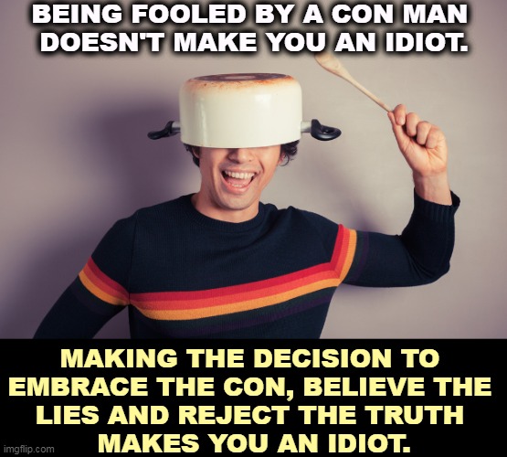 BEING FOOLED BY A CON MAN 
DOESN'T MAKE YOU AN IDIOT. MAKING THE DECISION TO 
EMBRACE THE CON, BELIEVE THE 
LIES AND REJECT THE TRUTH 
MAKES YOU AN IDIOT. | image tagged in fool,con man,idiot,believe,lies | made w/ Imgflip meme maker