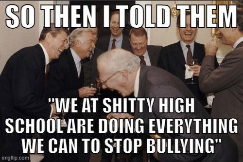 "OMg mY goD JOO diFfeNduD yoUResELF foRM AN BUllEY aN DaHT mEEnz yoUR hiTLUR!!!!1!!11!!1!one!!1" | SO THEN I TOLD THEM; "WE AT SHITTY HIGH SCHOOL ARE DOING EVERYTHING WE CAN TO STOP BULLYING" | image tagged in memes,laughing men in suits,high school,shit,relatable,idiots | made w/ Imgflip meme maker