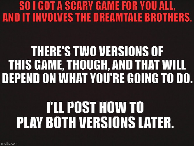 It might take a moment to get the rules together for each game, so just hold tight for a bit. | SO I GOT A SCARY GAME FOR YOU ALL, AND IT INVOLVES THE DREAMTALE BROTHERS. THERE'S TWO VERSIONS OF THIS GAME, THOUGH, AND THAT WILL DEPEND ON WHAT YOU'RE GOING TO DO. I'LL POST HOW TO PLAY BOTH VERSIONS LATER. | image tagged in don't play this game if you get scared easily | made w/ Imgflip meme maker