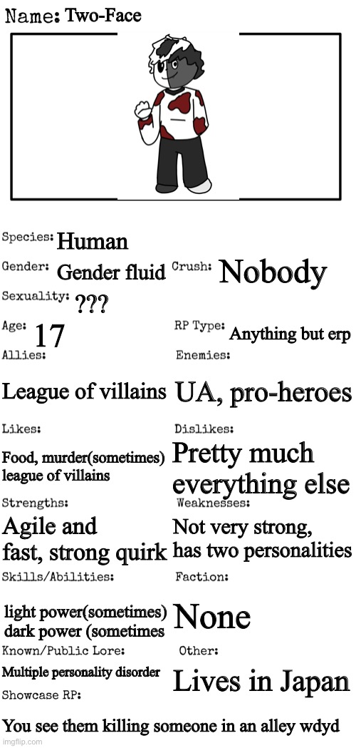 mha oc | Two-Face; Human; Nobody; Gender fluid; ??? 17; Anything but erp; League of villains; UA, pro-heroes; Pretty much everything else; Food, murder(sometimes) league of villains; Not very strong, has two personalities; Agile and fast, strong quirk; None; light power(sometimes) dark power (sometimes; Multiple personality disorder; Lives in Japan; You see them killing someone in an alley wdyd | image tagged in new oc showcase for rp stream | made w/ Imgflip meme maker