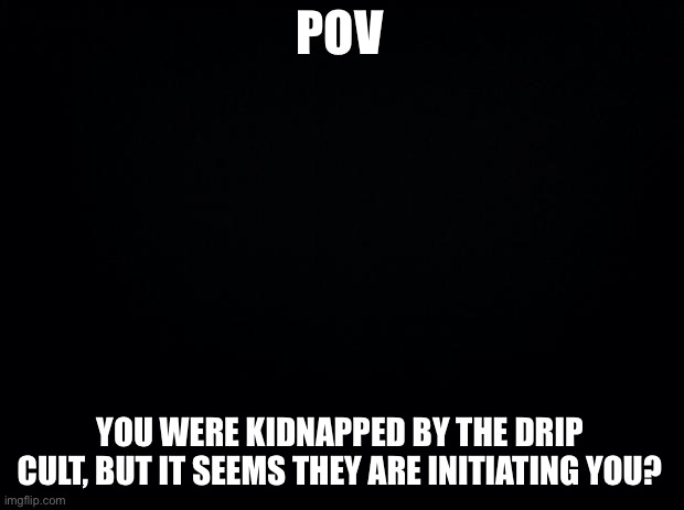 No op ocs or ocs who already have drip | POV; YOU WERE KIDNAPPED BY THE DRIP CULT, BUT IT SEEMS THEY ARE INITIATING YOU? | image tagged in black background | made w/ Imgflip meme maker