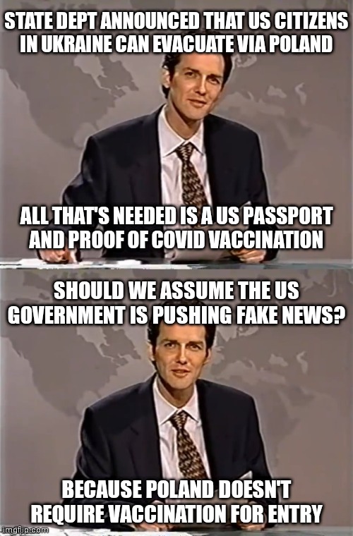 What's up State Dept? Gonna turn the unvaxxed away or is it really bad messaging? | STATE DEPT ANNOUNCED THAT US CITIZENS
IN UKRAINE CAN EVACUATE VIA POLAND; ALL THAT'S NEEDED IS A US PASSPORT
AND PROOF OF COVID VACCINATION; SHOULD WE ASSUME THE US GOVERNMENT IS PUSHING FAKE NEWS? BECAUSE POLAND DOESN'T REQUIRE VACCINATION FOR ENTRY | image tagged in weekend update with norm,covid-19,russia,ukraine,democrats,biden | made w/ Imgflip meme maker