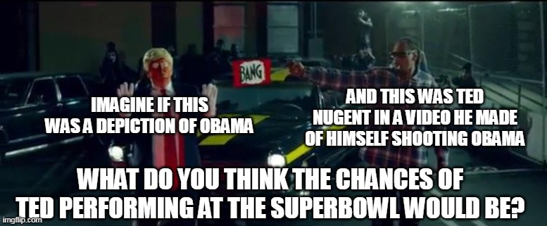 SNOOP DOGG? | AND THIS WAS TED NUGENT IN A VIDEO HE MADE OF HIMSELF SHOOTING OBAMA; IMAGINE IF THIS WAS A DEPICTION OF OBAMA; WHAT DO YOU THINK THE CHANCES OF TED PERFORMING AT THE SUPERBOWL WOULD BE? | image tagged in snoop dogg,superbowl,halftime show,liberal hypocrisy | made w/ Imgflip meme maker