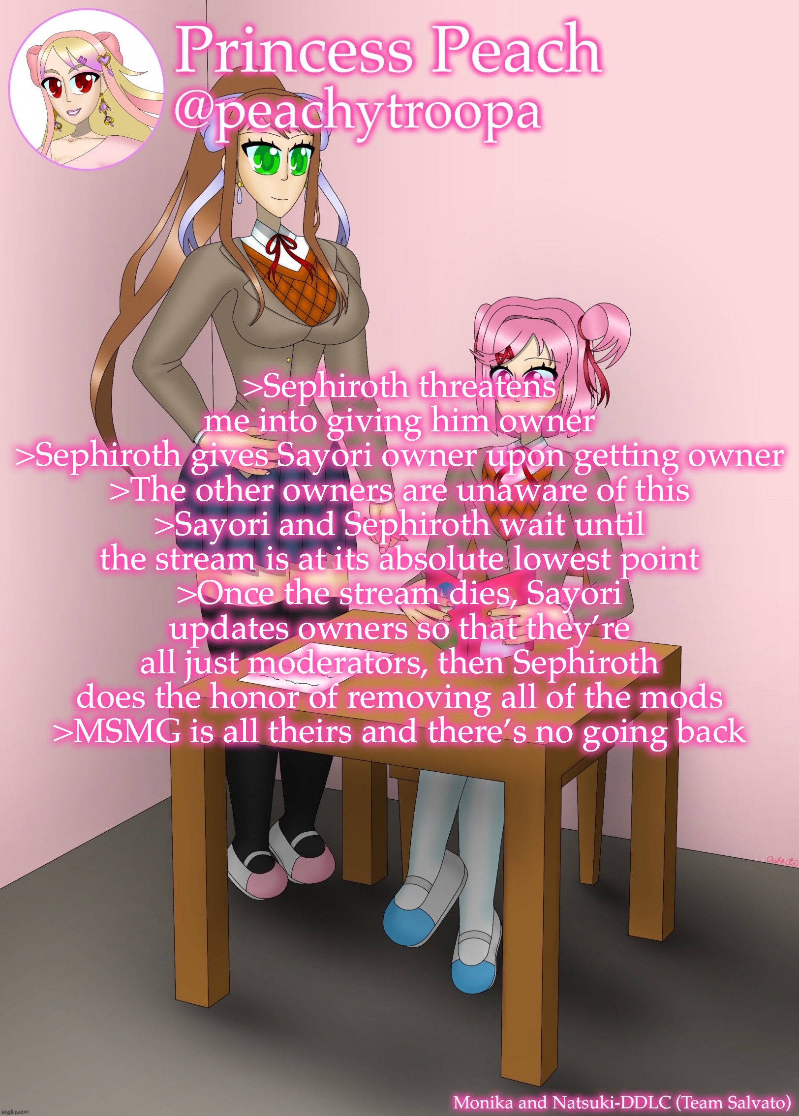 Monika and Natsuki | >Sephiroth threatens me into giving him owner
>Sephiroth gives Sayori owner upon getting owner
>The other owners are unaware of this
>Sayori and Sephiroth wait until the stream is at its absolute lowest point
>Once the stream dies, Sayori updates owners so that they’re all just moderators, then Sephiroth does the honor of removing all of the mods
>MSMG is all theirs and there’s no going back | image tagged in monika and natsuki | made w/ Imgflip meme maker