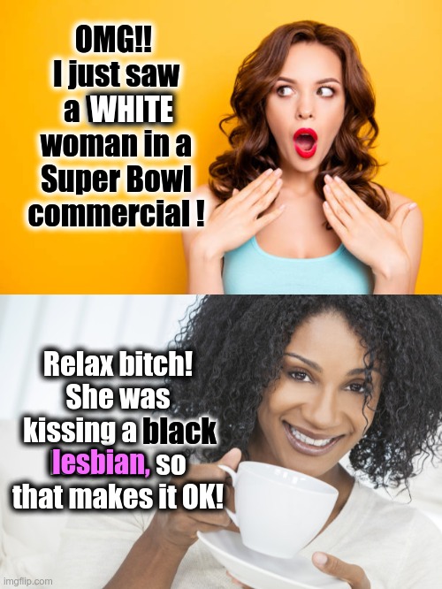 Someone please tell advertisers to STOP SHOVING INTERRACIAL / HOMOSEXUAL BRAINWASHING at consumers | OMG!! 
I just saw a WHITE woman in a Super Bowl commercial ! WHITE; Relax bitch! She was kissing a black lesbian, so that makes it OK! black; lesbian, | image tagged in surprised woman,black woman drinking tea,commercials | made w/ Imgflip meme maker
