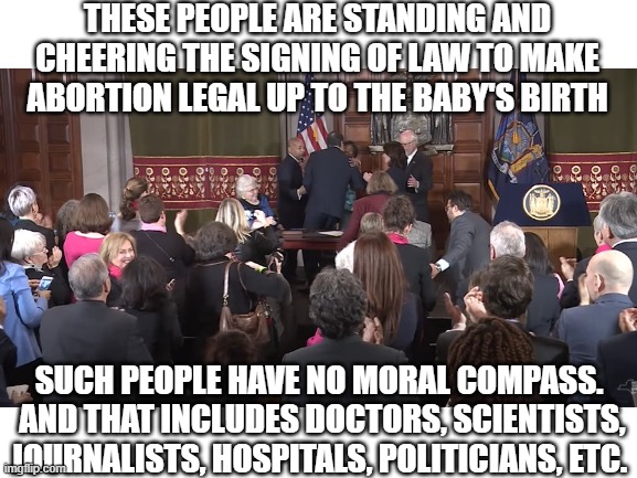 Promoters of Infanticide have no moral boundaries | THESE PEOPLE ARE STANDING AND CHEERING THE SIGNING OF LAW TO MAKE ABORTION LEGAL UP TO THE BABY'S BIRTH; SUCH PEOPLE HAVE NO MORAL COMPASS.  AND THAT INCLUDES DOCTORS, SCIENTISTS, JOURNALISTS, HOSPITALS, POLITICIANS, ETC. | image tagged in abortion,integrity | made w/ Imgflip meme maker