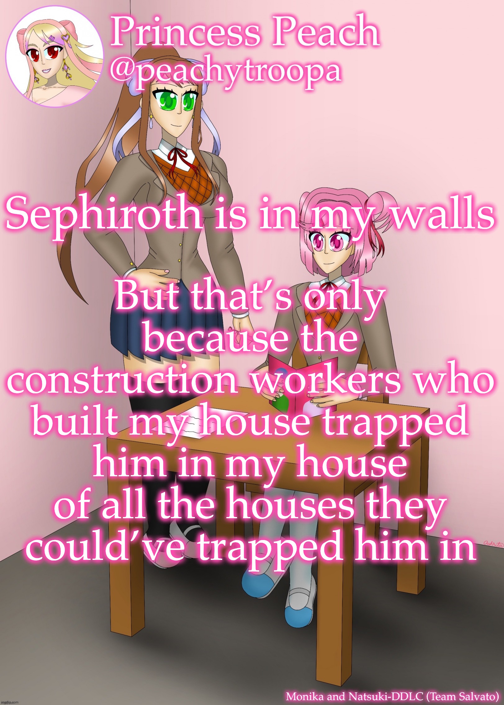 Monika and Natsuki | But that’s only because the construction workers who built my house trapped him in my house of all the houses they could’ve trapped him in; Sephiroth is in my walls | image tagged in monika and natsuki | made w/ Imgflip meme maker