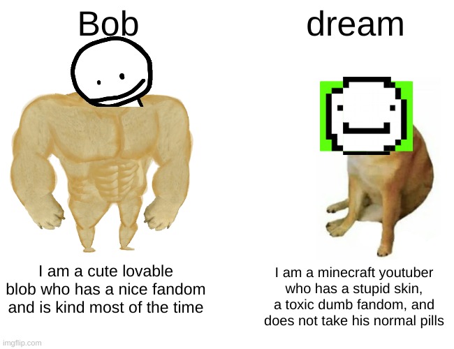 Buff Doge vs. Cheems Meme | Bob; dream; I am a minecraft youtuber who has a stupid skin, a toxic dumb fandom, and does not take his normal pills; I am a cute lovable blob who has a nice fandom and is kind most of the time | image tagged in memes,buff doge vs cheems | made w/ Imgflip meme maker