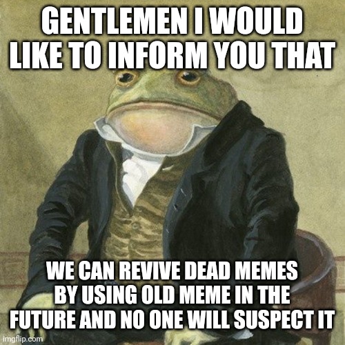 gentlemen please spread this information | GENTLEMEN I WOULD LIKE TO INFORM YOU THAT; WE CAN REVIVE DEAD MEMES BY USING OLD MEME IN THE FUTURE AND NO ONE WILL SUSPECT IT | image tagged in gentlemen it is with great pleasure to inform you that,memes | made w/ Imgflip meme maker
