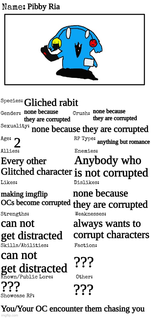 Anybody want to role play | Pibby Ria; Gliched rabit; none because they are corrupted; none because they are corrupted; none because they are corrupted; 2; anything but romance; Every other Glitched character; Anybody who is not corrupted; none because they are corrupted; making imgflip OCs become corrupted; always wants to corrupt characters; can not get distracted; can not get distracted; ??? ??? ??? You/Your OC encounter them chasing you | image tagged in new oc showcase for rp stream | made w/ Imgflip meme maker