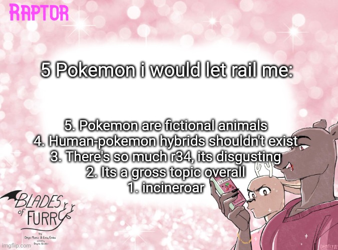 Raptor's BoF Template | 5 Pokemon i would let rail me:; 5. Pokemon are fictional animals
4. Human-pokemon hybrids shouldn't exist
3. There's so much r34, its disgusting
2. Its a gross topic overall
1. incineroar | image tagged in raptor's bof template | made w/ Imgflip meme maker