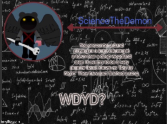 Science's template for scientists | You encounter a band playing at a large clearing in a town near a deep woodland area. It seems to be a very popular band, known as 'Day by Night.' They have just finished a song. WDYD? | image tagged in science's template for scientists | made w/ Imgflip meme maker