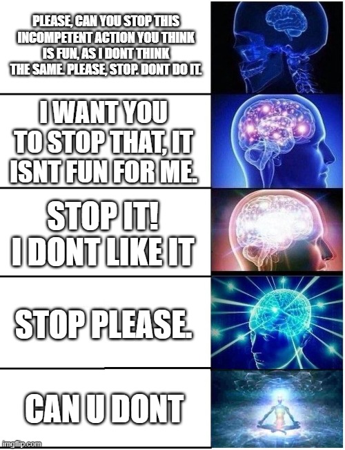 Expanding Brain 5 Panel | PLEASE, CAN YOU STOP THIS INCOMPETENT ACTION YOU THINK IS FUN, AS I DONT THINK THE SAME. PLEASE, STOP. DONT DO IT. I WANT YOU TO STOP THAT, IT ISNT FUN FOR ME. STOP IT! I DONT LIKE IT; STOP PLEASE. CAN U DONT | image tagged in expanding brain 5 panel | made w/ Imgflip meme maker