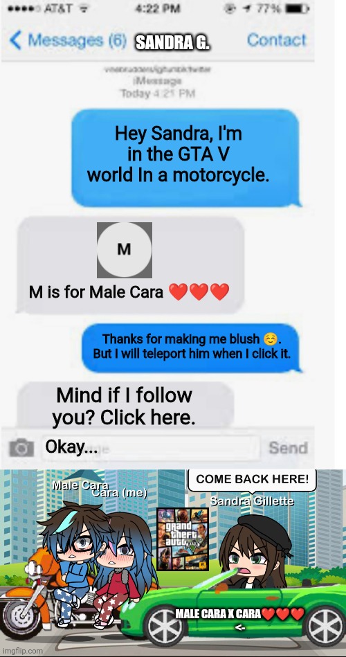 If Sandra, Cara and Male Cara go to the GTA V world: | SANDRA G. Hey Sandra, I'm in the GTA V world In a motorcycle. M is for Male Cara ❤️❤️❤️; Thanks for making me blush ☺️. But I will teleport him when I click it. Mind if I follow you? Click here. Okay... MALE CARA X CARA❤️❤️❤️
<- | image tagged in blank text conversation,memes,pop up school,gta v,valentine's day,love | made w/ Imgflip meme maker