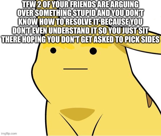 . | TFW 2 OF YOUR FRIENDS ARE ARGUING OVER SOMETHING STUPID AND YOU DON'T KNOW HOW TO RESOLVE IT BECAUSE YOU DON'T EVEN UNDERSTAND IT SO YOU JUST SIT THERE HOPING YOU DON'T GET ASKED TO PICK SIDES | image tagged in o-o | made w/ Imgflip meme maker