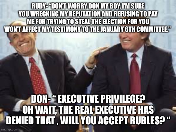 donald trump rudy giuliani | RUDY- “DON’T WORRY DON MY BOY, I’M SURE YOU WRECKING MY REPUTATION AND REFUSING TO PAY ME FOR TRYING TO STEAL THE ELECTION FOR YOU WON’T AFFECT MY TESTIMONY TO THE JANUARY 6TH COMMITTEE.”; DON- “ EXECUTIVE PRIVILEGE? OH WAIT, THE REAL EXECUTIVE HAS DENIED THAT , WILL YOU ACCEPT RUBLES? “ | image tagged in donald trump rudy giuliani | made w/ Imgflip meme maker