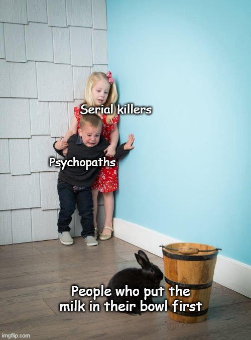 Literally nobody sane puts the milk first |  Serial killers; Psychopaths; People who put the milk in their bowl first | image tagged in kids afraid of rabbit | made w/ Imgflip meme maker