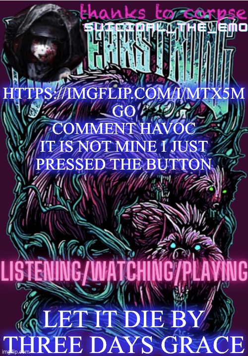 HTTPS://IMGFLIP.COM/I/MTX5M GO COMMENT HAVOC
IT IS NOT MINE I JUST PRESSED THE BUTTON; LET IT DIE BY THREE DAYS GRACE | image tagged in new temp | made w/ Imgflip meme maker