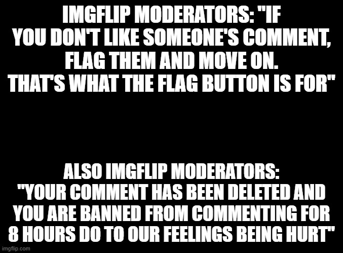 I don't have a problem with mods most of the time, but they can be very hypocritical sometimes. | IMGFLIP MODERATORS: "IF YOU DON'T LIKE SOMEONE'S COMMENT, FLAG THEM AND MOVE ON. THAT'S WHAT THE FLAG BUTTON IS FOR"; ALSO IMGFLIP MODERATORS: "YOUR COMMENT HAS BEEN DELETED AND YOU ARE BANNED FROM COMMENTING FOR 8 HOURS DO TO OUR FEELINGS BEING HURT" | image tagged in blank black,imgflip,moderators | made w/ Imgflip meme maker