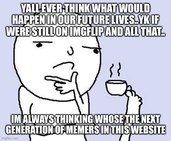 thinking meme | YALL EVER THINK WHAT WOULD HAPPEN IN OUR FUTURE LIVES..YK IF WERE STILL ON IMGFLIP AND ALL THAT.. IM ALWAYS THINKING WHOSE THE NEXT GENERATION OF MEMERS IN THIS WEBSITE | image tagged in thinking meme | made w/ Imgflip meme maker